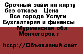 Срочный займ на карту без отказа › Цена ­ 500 - Все города Услуги » Бухгалтерия и финансы   . Мурманская обл.,Мончегорск г.